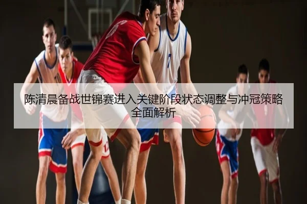 陈清晨备战世锦赛进入关键阶段状态调整与冲冠策略全面解析