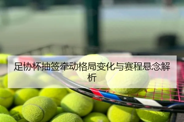 足协杯抽签牵动格局变化与赛程悬念解析