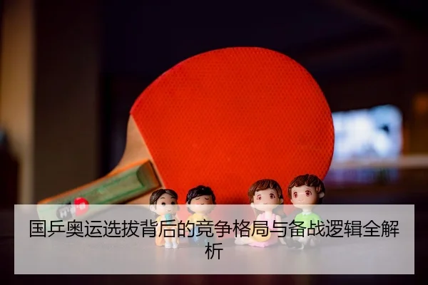 国乒奥运选拔背后的竞争格局与备战逻辑全解析