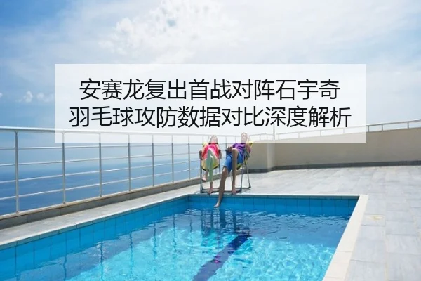 安赛龙复出首战对阵石宇奇 羽毛球攻防数据对比深度解析