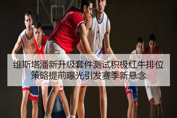 维斯塔潘新升级套件测试积极红牛排位策略提前曝光引发赛季新悬念
