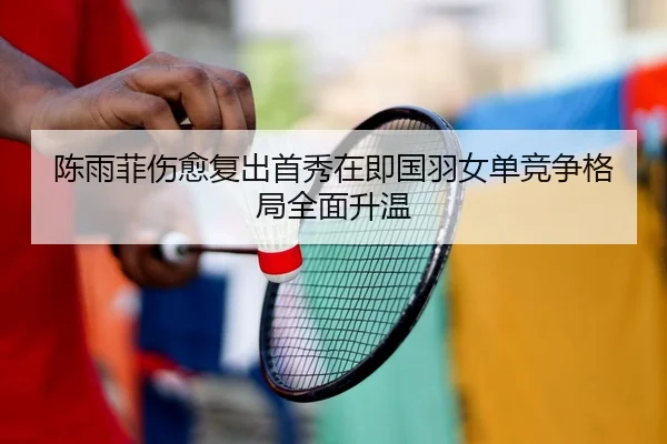 陈雨菲伤愈复出首秀在即国羽女单竞争格局全面升温