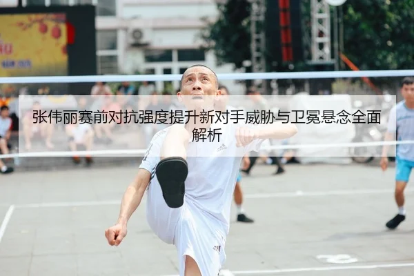 张伟丽赛前对抗强度提升新对手威胁与卫冕悬念全面解析
